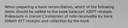 When preparing a bank reconciliation, which of the following items should be added to the book balance? A)EFT receipts B)deposits in transit C)collection of note receivable by bank D)both EFT receipts and collection by the bank