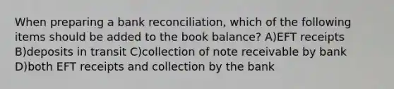 When preparing a bank reconciliation, which of the following items should be added to the book balance? A)EFT receipts B)deposits in transit C)collection of note receivable by bank D)both EFT receipts and collection by the bank