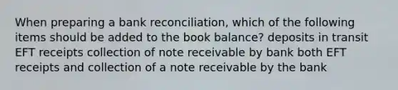 When preparing a bank​ reconciliation, which of the following items should be added to the book​ balance? deposits in transit EFT receipts collection of note receivable by bank both EFT receipts and collection of a note receivable by the bank