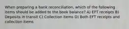 When preparing a bank reconciliation, which of the following items should be added to the book balance? A) EFT receipts B) Deposits in transit C) Collection items D) Both EFT receipts and collection items