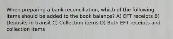 When preparing a bank reconciliation, which of the following items should be added to the book balance? A) EFT receipts B) Deposits in transit C) Collection items D) Both EFT receipts and collection items