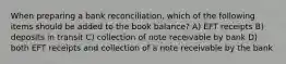 When preparing a bank reconciliation, which of the following items should be added to the book balance? A) EFT receipts B) deposits in transit C) collection of note receivable by bank D) both EFT receipts and collection of a note receivable by the bank