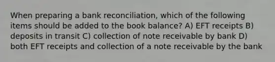 When preparing a <a href='https://www.questionai.com/knowledge/kZ6GRlcQH1-bank-reconciliation' class='anchor-knowledge'>bank reconciliation</a>, which of the following items should be added to the book balance? A) EFT receipts B) deposits in transit C) collection of note receivable by bank D) both EFT receipts and collection of a note receivable by the bank