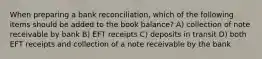 When preparing a bank​ reconciliation, which of the following items should be added to the book​ balance? A) collection of note receivable by bank B) EFT receipts C) deposits in transit D) both EFT receipts and collection of a note receivable by the bank