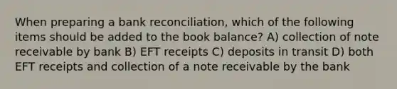 When preparing a bank​ reconciliation, which of the following items should be added to the book​ balance? A) collection of note receivable by bank B) EFT receipts C) deposits in transit D) both EFT receipts and collection of a note receivable by the bank