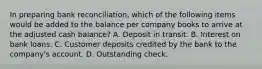 In preparing bank reconciliation, which of the following items would be added to the balance per company books to arrive at the adjusted cash balance? A. Deposit in transit. B. Interest on bank loans. C. Customer deposits credited by the bank to the company's account. D. Outstanding check.