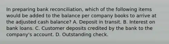 In preparing bank reconciliation, which of the following items would be added to the balance per company books to arrive at the adjusted cash balance? A. Deposit in transit. B. Interest on bank loans. C. Customer deposits credited by the bank to the company's account. D. Outstanding check.