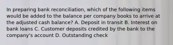 In preparing bank reconciliation, which of the following items would be added to the balance per company books to arrive at the adjusted cash balance? A. Deposit in transit B. Interest on bank loans C. Customer deposits credited by the bank to the company's account D. Outstanding check