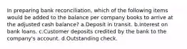 In preparing bank reconciliation, which of the following items would be added to the balance per company books to arrive at the adjusted cash balance? a.Deposit in transit. b.Interest on bank loans. c.Customer deposits credited by the bank to the company's account. d.Outstanding check.