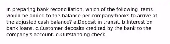 In preparing bank reconciliation, which of the following items would be added to the balance per company books to arrive at the adjusted cash balance? a.Deposit in transit. b.Interest on bank loans. c.Customer deposits credited by the bank to the company's account. d.Outstanding check.