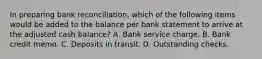 In preparing bank reconciliation, which of the following items would be added to the balance per bank statement to arrive at the adjusted cash balance? A. Bank service charge. B. Bank credit memo. C. Deposits in transit. D. Outstanding checks.