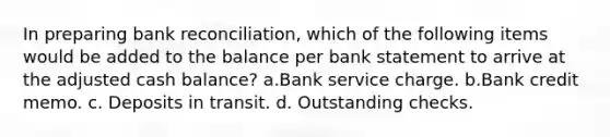 In preparing bank reconciliation, which of the following items would be added to the balance per bank statement to arrive at the adjusted cash balance? a.Bank service charge. b.Bank credit memo. c. Deposits in transit. d. Outstanding checks.