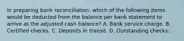 In preparing bank reconciliation, which of the following items would be deducted from the balance per bank statement to arrive at the adjusted cash balance? A. Bank service charge. B. Certified checks. C. Deposits in transit. D. Outstanding checks.