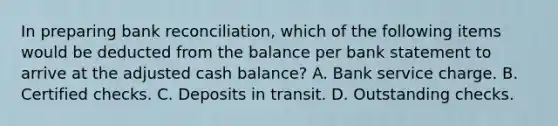 In preparing <a href='https://www.questionai.com/knowledge/kZ6GRlcQH1-bank-reconciliation' class='anchor-knowledge'>bank reconciliation</a>, which of the following items would be deducted from the balance per bank statement to arrive at the adjusted cash balance? A. Bank service charge. B. Certified checks. C. Deposits in transit. D. Outstanding checks.