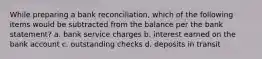 While preparing a bank reconciliation, which of the following items would be subtracted from the balance per the bank statement? a. bank service charges b. interest earned on the bank account c. outstanding checks d. deposits in transit