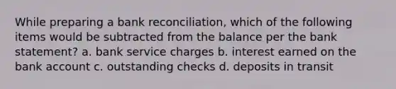 While preparing a bank reconciliation, which of the following items would be subtracted from the balance per the bank statement? a. bank service charges b. interest earned on the bank account c. outstanding checks d. deposits in transit