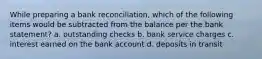 While preparing a bank reconciliation, which of the following items would be subtracted from the balance per the bank statement? a. outstanding checks b. bank service charges c. interest earned on the bank account d. deposits in transit