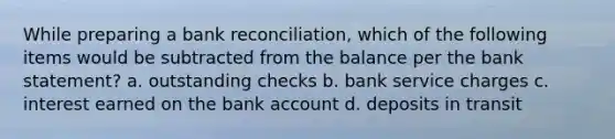 While preparing a bank reconciliation, which of the following items would be subtracted from the balance per the bank statement? a. outstanding checks b. bank service charges c. interest earned on the bank account d. deposits in transit