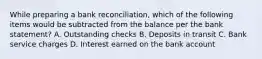 While preparing a bank reconciliation, which of the following items would be subtracted from the balance per the bank statement? A. Outstanding checks B. Deposits in transit C. Bank service charges D. Interest earned on the bank account