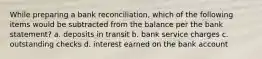 While preparing a bank reconciliation, which of the following items would be subtracted from the balance per the bank statement? a. deposits in transit b. bank service charges c. outstanding checks d. interest earned on the bank account