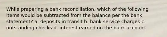 While preparing a <a href='https://www.questionai.com/knowledge/kZ6GRlcQH1-bank-reconciliation' class='anchor-knowledge'>bank reconciliation</a>, which of the following items would be subtracted from the balance per the bank statement? a. deposits in transit b. bank service charges c. outstanding checks d. interest earned on the bank account