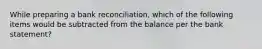 While preparing a bank reconciliation, which of the following items would be subtracted from the balance per the bank statement?