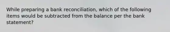 While preparing a bank reconciliation, which of the following items would be subtracted from the balance per the bank statement?