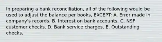 In preparing a bank reconciliation, all of the following would be used to adjust the balance per books, EXCEPT: A. Error made in company's records. B. Interest on bank accounts. C. NSF customer checks. D. Bank service charges. E. Outstanding checks.