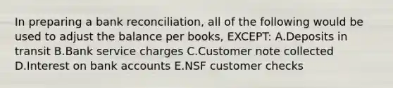 In preparing a bank reconciliation, all of the following would be used to adjust the balance per books, EXCEPT: A.Deposits in transit B.Bank service charges C.Customer note collected D.Interest on bank accounts E.NSF customer checks