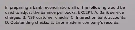 In preparing a bank reconciliation, all of the following would be used to adjust the balance per books, EXCEPT: A. Bank service charges. B. NSF customer checks. C. Interest on bank accounts. D. Outstanding checks. E. Error made in company's records.