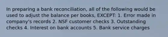 In preparing a bank reconciliation, all of the following would be used to adjust the balance per books, EXCEPT: 1. Error made in company's records 2. NSF customer checks 3. Outstanding checks 4. Interest on bank accounts 5. Bank service charges