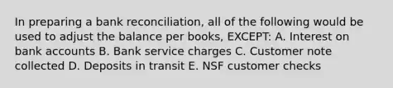 In preparing a bank reconciliation, all of the following would be used to adjust the balance per books, EXCEPT: A. Interest on bank accounts B. Bank service charges C. Customer note collected D. Deposits in transit E. NSF customer checks