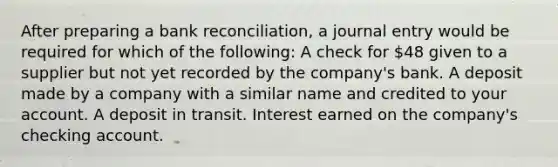 After preparing a bank reconciliation, a journal entry would be required for which of the following: A check for 48 given to a supplier but not yet recorded by the company's bank. A deposit made by a company with a similar name and credited to your account. A deposit in transit. Interest earned on the company's checking account.