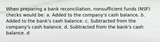 When preparing a bank reconciliation, nonsufficient funds (NSF) checks would be: a. Added to the company's cash balance. b. Added to the bank's cash balance. c. Subtracted from the company's cash balance. d. Subtracted from the bank's cash balance. d