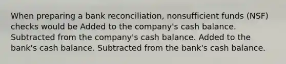 When preparing a bank reconciliation, nonsufficient funds (NSF) checks would be Added to the company's cash balance. Subtracted from the company's cash balance. Added to the bank's cash balance. Subtracted from the bank's cash balance.