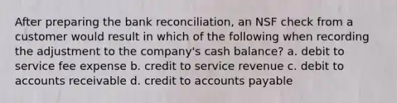 After preparing the bank reconciliation, an NSF check from a customer would result in which of the following when recording the adjustment to the company's cash balance? a. debit to service fee expense b. credit to service revenue c. debit to accounts receivable d. credit to accounts payable