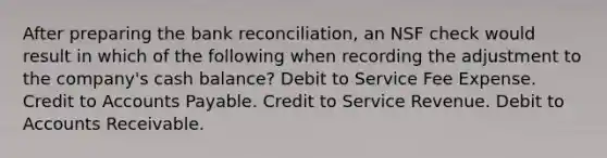 After preparing the bank reconciliation, an NSF check would result in which of the following when recording the adjustment to the company's cash balance? Debit to Service Fee Expense. Credit to Accounts Payable. Credit to Service Revenue. Debit to Accounts Receivable.