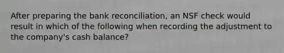 After preparing the bank reconciliation, an NSF check would result in which of the following when recording the adjustment to the company's cash balance?