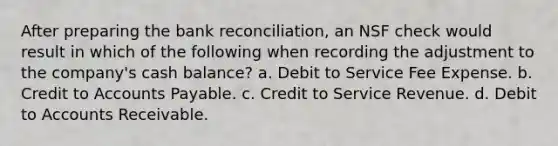 After preparing the bank reconciliation, an NSF check would result in which of the following when recording the adjustment to the company's cash balance? a. Debit to Service Fee Expense. b. Credit to Accounts Payable. c. Credit to Service Revenue. d. Debit to Accounts Receivable.