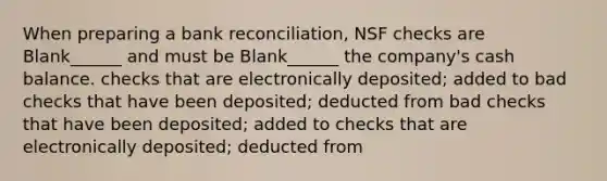 When preparing a bank reconciliation, NSF checks are Blank______ and must be Blank______ the company's cash balance. checks that are electronically deposited; added to bad checks that have been deposited; deducted from bad checks that have been deposited; added to checks that are electronically deposited; deducted from