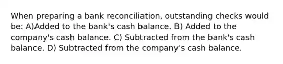 When preparing a bank reconciliation, outstanding checks would be: A)Added to the bank's cash balance. B) Added to the company's cash balance. C) Subtracted from the bank's cash balance. D) Subtracted from the company's cash balance.