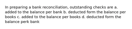 In preparing a bank reconciliation, outstanding checks are a. added to the balance per bank b. deducted form the balance per books c. added to the balance per books d. deducted form the balance perk bank