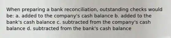 When preparing a bank reconciliation, outstanding checks would be: a. added to the company's cash balance b. added to the bank's cash balance c. subtracted from the company's cash balance d. subtracted from the bank's cash balance