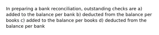 In preparing a bank reconciliation, outstanding checks are a) added to the balance per bank b) deducted from the balance per books c) added to the balance per books d) deducted from the balance per bank