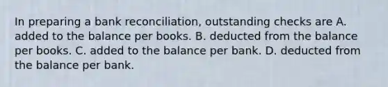 In preparing a <a href='https://www.questionai.com/knowledge/kZ6GRlcQH1-bank-reconciliation' class='anchor-knowledge'>bank reconciliation</a>, outstanding checks are A. added to the balance per books. B. deducted from the balance per books. C. added to the balance per bank. D. deducted from the balance per bank.