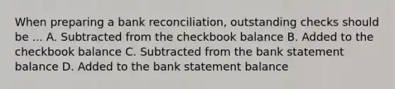 When preparing a bank reconciliation, outstanding checks should be ... A. Subtracted from the checkbook balance B. Added to the checkbook balance C. Subtracted from the bank statement balance D. Added to the bank statement balance