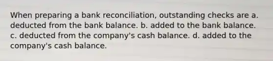 When preparing a bank reconciliation, outstanding checks are a. deducted from the bank balance. b. added to the bank balance. c. deducted from the company's cash balance. d. added to the company's cash balance.