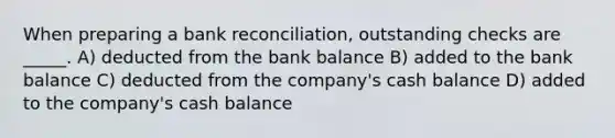 When preparing a bank reconciliation, outstanding checks are _____. A) deducted from the bank balance B) added to the bank balance C) deducted from the company's cash balance D) added to the company's cash balance