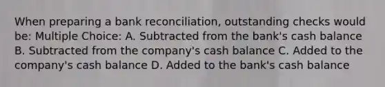 When preparing a bank reconciliation, outstanding checks would be: Multiple Choice: A. Subtracted from the bank's cash balance B. Subtracted from the company's cash balance C. Added to the company's cash balance D. Added to the bank's cash balance