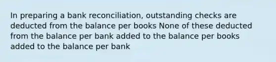 In preparing a bank reconciliation, outstanding checks are deducted from the balance per books None of these deducted from the balance per bank added to the balance per books added to the balance per bank